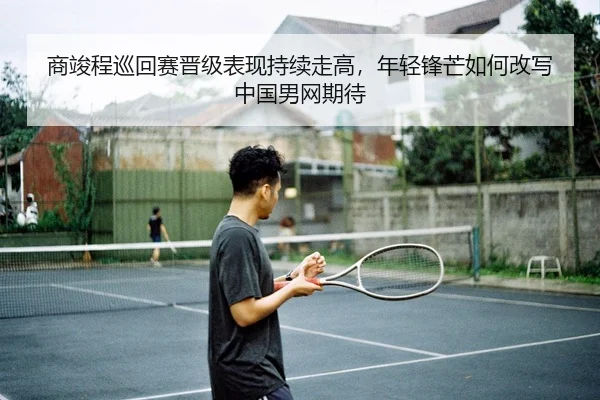 商竣程巡回赛晋级表现持续走高，年轻锋芒如何改写中国男网期待